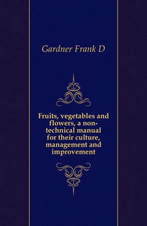 Gardner Frank D. Fruits, vegetables and flowers, a non-technical manual for their culture, management and improvement