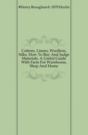 Henry Brougham Heylin Cottons, Linens, Woollens, Silks. How To Buy And Judge Materials. A Useful Guide With Facts For Warehouse, Shop And Home