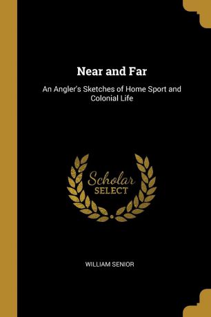 William Senior Near and Far. An Angler.s Sketches of Home Sport and Colonial Life