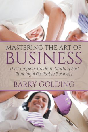 Barry Golding Mastering The Art Of Business. The Complete Guide To Starting And Running A Profitable Business