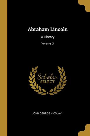 John George Nicolay Abraham Lincoln. A History; Volume IX