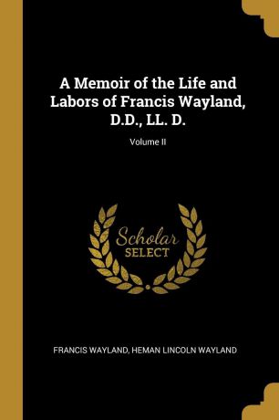 Heman Lincoln Wayland Francis Wayland A Memoir of the Life and Labors of Francis Wayland, D.D., LL. D.; Volume II