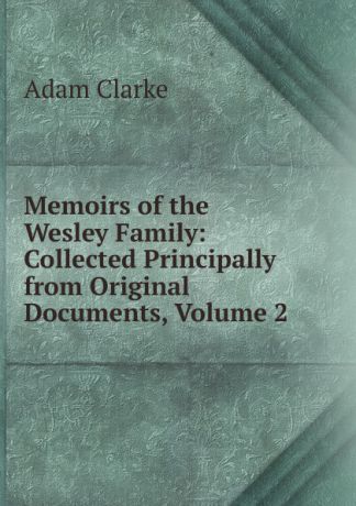 Adam Clarke Memoirs of the Wesley Family: Collected Principally from Original Documents, Volume 2