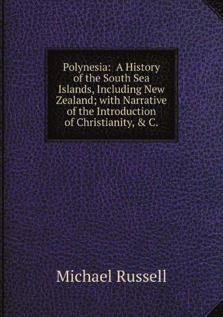 Michael Russell Polynesia: A History of the South Sea Islands, Including New Zealand; with Narrative of the Introduction of Christianity, & C.