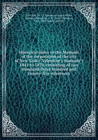 David Thomas Valentine Historical index to the Manuals of the corporation of the city of New York ("Valentine.s manuals") 1841 to 1870, consisting of two thousand three hundred and twenty-five references