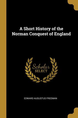 Edward Augustus Freeman A Short History of the Norman Conquest of England