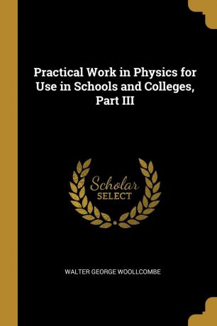 Walter George Woollcombe Practical Work in Physics for Use in Schools and Colleges, Part III