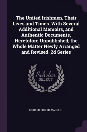 Richard Robert Madden The United Irishmen, Their Lives and Times. With Several Additional Memoirs, and Authentic Documents, Heretofore Unpublished; the Whole Matter Newly Arranged and Revised. 2d Series