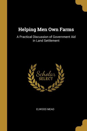 Elwood Mead Helping Men Own Farms. A Practical Discussion of Government Aid in Land Settlement