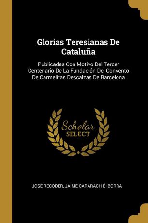 José Recoder Glorias Teresianas De Cataluna. Publicadas Con Motivo Del Tercer Centenario De La Fundacion Del Convento De Carmelitas Descalzas De Barcelona
