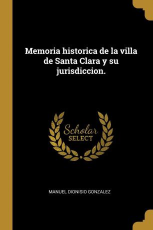 Manuel Dionisio Gonzalez Memoria historica de la villa de Santa Clara y su jurisdiccion.
