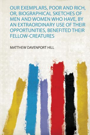 Matthew Davenport Hill Our Exemplars, Poor and Rich, Or, Biographical Sketches of Men and Women Who Have, by an Extraordinary Use of Their Opportunities, Benefited Their Fellow-Creatures