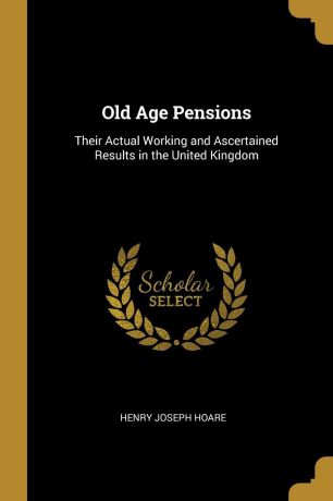 Henry Joseph Hoare Old Age Pensions. Their Actual Working and Ascertained Results in the United Kingdom