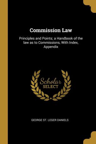 George St. Leger Daniels Commission Law. Principles and Points; a Handbook of the law as to Commissions, With Index, Appendix