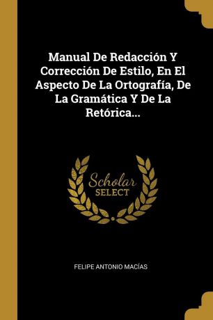 Felipe Antonio Macías Manual De Redaccion Y Correccion De Estilo, En El Aspecto De La Ortografia, De La Gramatica Y De La Retorica...