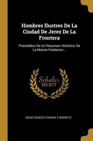 Hombres Ilustres De La Ciudad De Jerez De La Frontera. Precedidos De Un Resumen Historico De La Misma Poblacion...