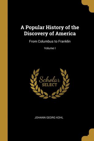 Johann Georg Kohl A Popular History of the Discovery of America. From Columbus to Franklin; Volume I