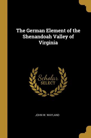 John W. Wayland The German Element of the Shenandoah Valley of Virginia