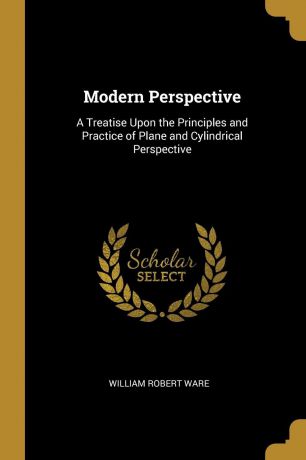 William Robert Ware Modern Perspective. A Treatise Upon the Principles and Practice of Plane and Cylindrical Perspective