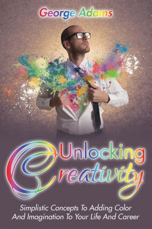 George Adams Unlocking Creativity. Simplistic Concepts To Adding Color And Imagination To Your Life And Career
