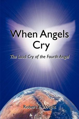 Robert E. Wright When Angels Cry. The Loud Cry of the Fourth Angel
