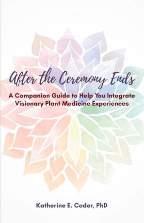 Katherine Elizabeth Coder After the Ceremony Ends. A Companion Guide to Help You Integrate Visionary Plant Medicine Experiences