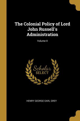 Henry George Earl Grey The Colonial Policy of Lord John Russell.s Administration; Volume II