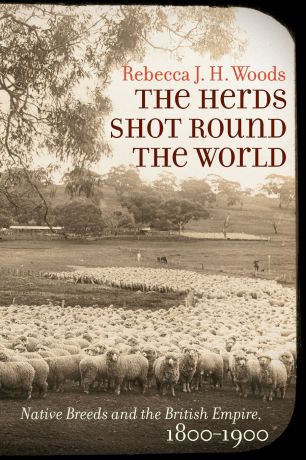 Rebecca J. H. Woods The Herds Shot Round the World. Native Breeds and the British Empire, 1800-1900