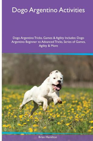 Brian Hamilton Dogo Argentino Activities Dogo Argentino Tricks, Games & Agility. Includes. Dogo Argentino Beginner to Advanced Tricks, Series of Games, Agility and More