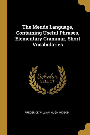 Frederick William Hugh Migeod The Mende Language, Containing Useful Phrases, Elementary Grammar, Short Vocabularies