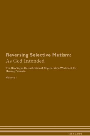 Health Central Reversing Selective Mutism. As God Intended The Raw Vegan Plant-Based Detoxification & Regeneration Workbook for Healing Patients. Volume 1