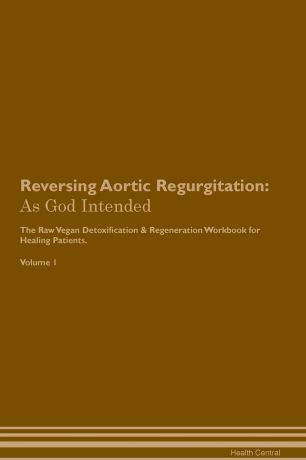 Health Central Reversing Aortic Regurgitation. As God Intended The Raw Vegan Plant-Based Detoxification & Regeneration Workbook for Healing Patients. Volume 1