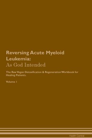 Health Central Reversing Acute Myeloid Leukemia. As God Intended The Raw Vegan Plant-Based Detoxification & Regeneration Workbook for Healing Patients. Volume 1