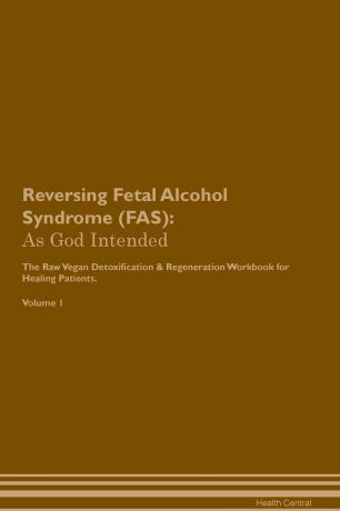 Health Central Reversing Fetal Alcohol Syndrome (FAS). As God Intended The Raw Vegan Plant-Based Detoxification & Regeneration Workbook for Healing Patients. Volume 1