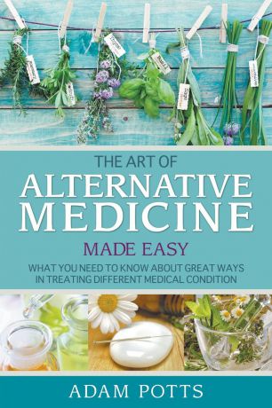 Adam Potts The Art of Alternative Medicine Made Easy. What You Need to Know about Great Ways in Treating Different Medical Condition