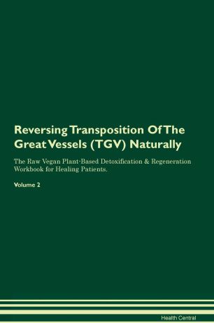 Health Central Reversing Transposition Of The Great Vessels (TGV). Naturally The Raw Vegan Plant-Based Detoxification & Regeneration Workbook for Healing Patients. Volume 2