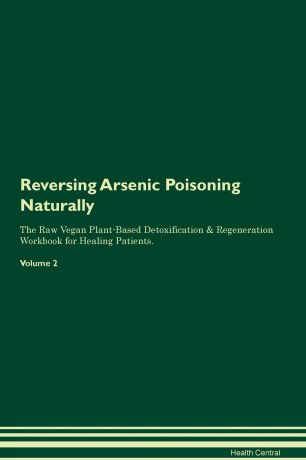 Health Central Reversing Arsenic Poisoning Naturally The Raw Vegan Plant-Based Detoxification & Regeneration Workbook for Healing Patients. Volume 2