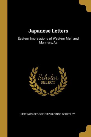 Hastings George Fitzhadinge Berkeley Japanese Letters. Eastern Impressions of Western Men and Manners, As
