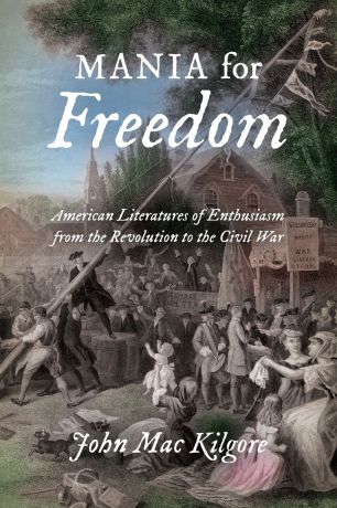 John Mac Kilgore Mania for Freedom. American Literatures of Enthusiasm from the Revolution to the Civil War