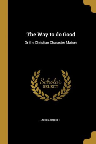 Jacob Abbott The Way to do Good. Or the Christian Character Mature