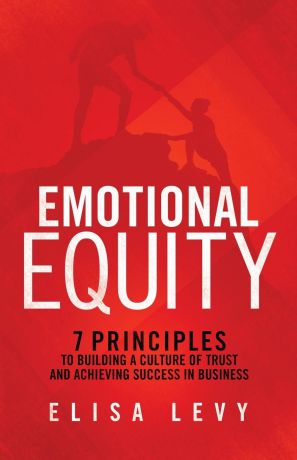 Elisa Levy Emotional Equity. 7 Principles to Building a Culture of Trust and Achieving Success in Business