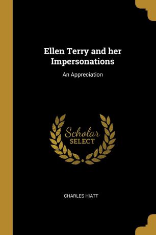 Charles Hiatt Ellen Terry and her Impersonations. An Appreciation