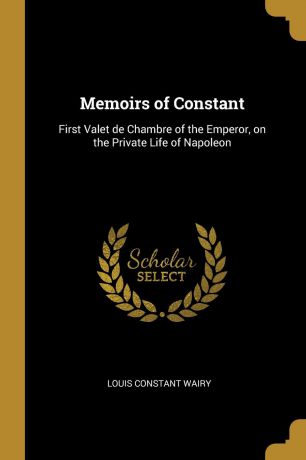 Louis Constant Wairy Memoirs of Constant. First Valet de Chambre of the Emperor, on the Private Life of Napoleon
