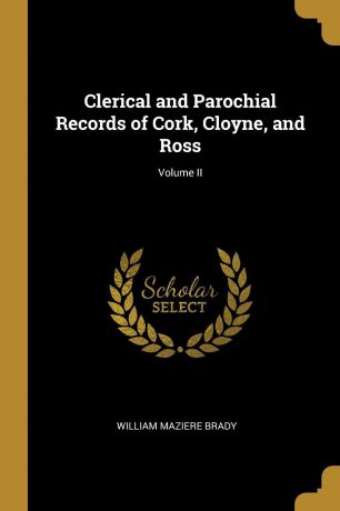 William Maziere Brady Clerical and Parochial Records of Cork, Cloyne, and Ross; Volume II