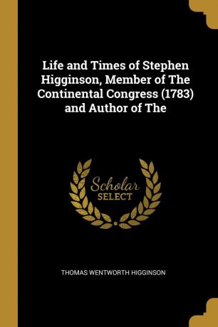 Thomas Wentworth Higginson Life and Times of Stephen Higginson, Member of The Continental Congress (1783) and Author of The