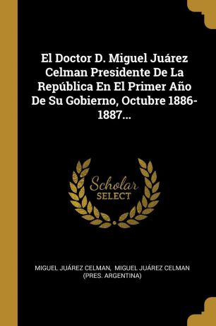 Miguel Juárez Celman El Doctor D. Miguel Juarez Celman Presidente De La Republica En El Primer Ano De Su Gobierno, Octubre 1886-1887...