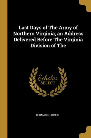 Thomas G. Jones Last Days of The Army of Northern Virginia; an Address Delivered Before The Virginia Division of The