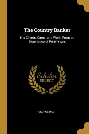 George Rae The Country Banker. His Clients, Cares, and Work. From an Experience of Forty Years