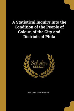 A Statistical Inquiry Into the Condition of the People of Colour, of the City and Districts of Phila