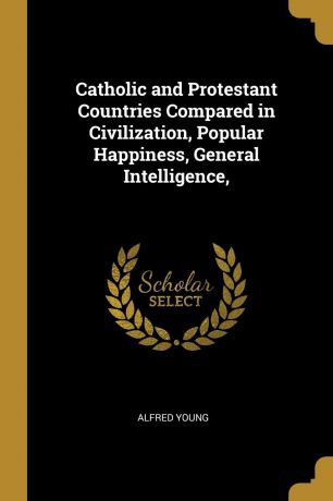 Alfred Young Catholic and Protestant Countries Compared in Civilization, Popular Happiness, General Intelligence,